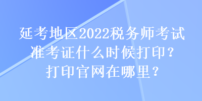 延考地區(qū)2022稅務師考試準考證什么時候打??？打印官網(wǎng)在哪里？