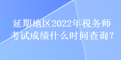 延期地區(qū)2022年稅務(wù)師考試成績什么時間查詢？