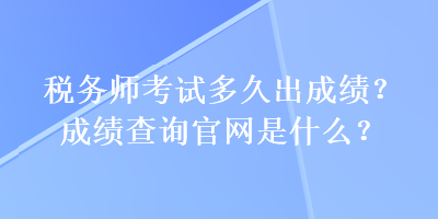 稅務(wù)師考試多久出成績？成績查詢官網(wǎng)是什么？