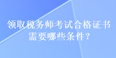 領(lǐng)取稅務(wù)師考試合格證書需要哪些條件？