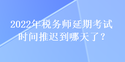 2022年稅務(wù)師延期考試時間推遲到哪天了？