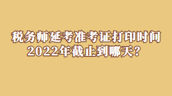 稅務(wù)師延考準(zhǔn)考證打印時(shí)間2022年截止到哪天？