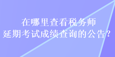 在哪里查看稅務(wù)師延期考試成績(jī)查詢的公告？