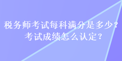 稅務師考試每科滿分是多少？考試成績怎么認定？