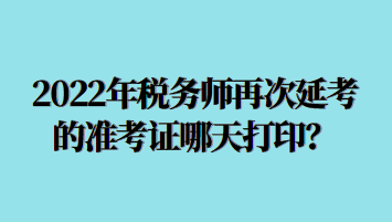 2022年稅務(wù)師再次延考的準(zhǔn)考證哪天打印？