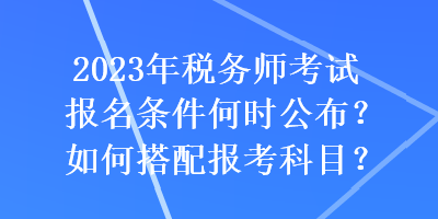 2023年稅務(wù)師考試報(bào)名條件何時(shí)公布？如何搭配報(bào)考科目？