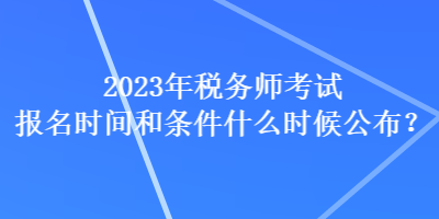 2023年稅務(wù)師考試報名時間和條件什么時候公布？