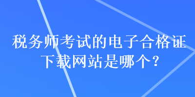 稅務(wù)師考試的電子合格證下載網(wǎng)站是哪個(gè)？