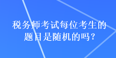 稅務(wù)師考試每位考生的題目是隨機(jī)的嗎？