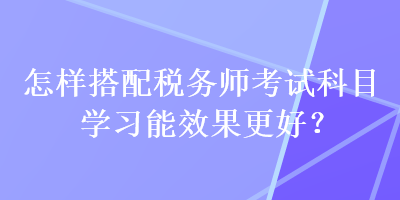 怎樣搭配稅務(wù)師考試科目學(xué)習(xí)能效果更好？