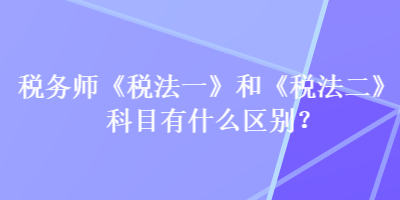 稅務(wù)師《稅法一》和《稅法二》科目有什么區(qū)別？