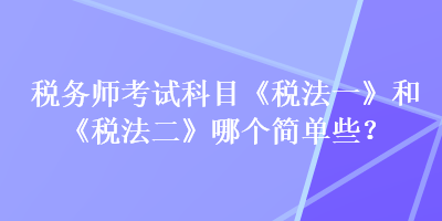 稅務(wù)師考試科目《稅法一》和《稅法二》哪個簡單些？