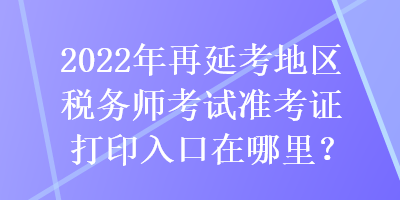 2022年再延考地區(qū)稅務(wù)師考試準(zhǔn)考證打印入口在哪里？