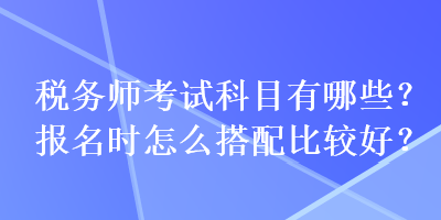 稅務(wù)師考試科目有哪些？報(bào)名時(shí)怎么搭配比較好？