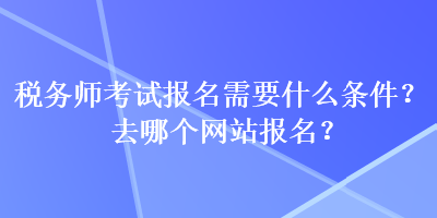 稅務(wù)師考試報(bào)名需要什么條件？去哪個(gè)網(wǎng)站報(bào)名？