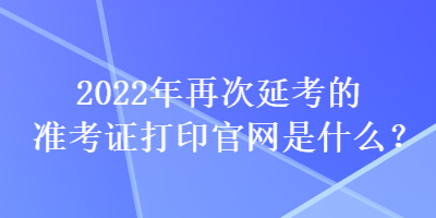 2022年再次延考的準(zhǔn)考證打印官網(wǎng)是什么？