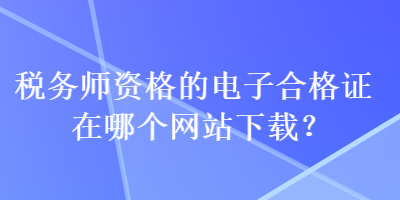 稅務(wù)師資格的電子合格證在哪個(gè)網(wǎng)站下載？