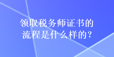 領(lǐng)取稅務(wù)師證書的流程是什么樣的？