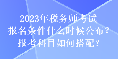 2023年稅務(wù)師考試報名條件什么時候公布？報考科目如何搭配？