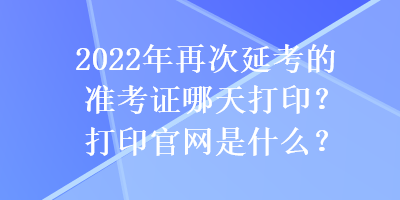 2022年再次延考的準(zhǔn)考證哪天打印？打印官網(wǎng)是什么？