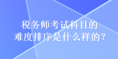 稅務(wù)師考試科目的難度排序是什么樣的？