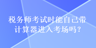 稅務(wù)師考試時能自己帶計算器進(jìn)入考場嗎？