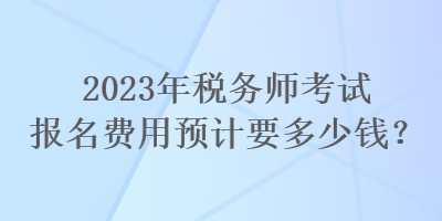 2023年稅務(wù)師考試報(bào)名費(fèi)用預(yù)計(jì)要多少錢(qián)？