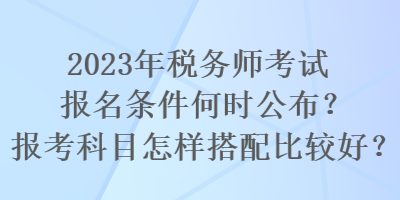 2023年稅務(wù)師考試報(bào)名條件何時(shí)公布？報(bào)考科目怎樣搭配比較好？