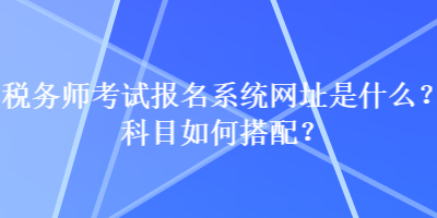 稅務(wù)師考試報(bào)名系統(tǒng)網(wǎng)址是什么？科目如何搭配？