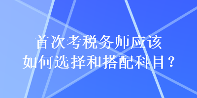 首次考稅務(wù)師應(yīng)該如何選擇和搭配科目？