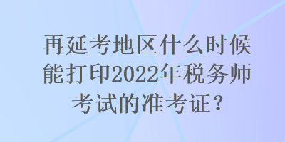 再延考地區(qū)什么時(shí)候能打印2022年稅務(wù)師考試的準(zhǔn)考證？