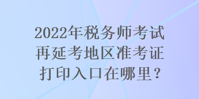 2022年稅務(wù)師考試再延考地區(qū)準(zhǔn)考證打印入口在哪里？