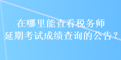 在哪里能查看稅務(wù)師延期考試成績查詢的公告？