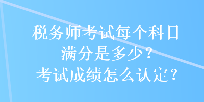 稅務(wù)師考試每個(gè)科目滿分是多少？考試成績怎么認(rèn)定？