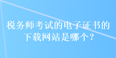 稅務(wù)師考試的電子證書(shū)的下載網(wǎng)站是哪個(gè)？