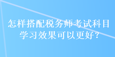 怎樣搭配稅務師考試科目學習效果可以更好？