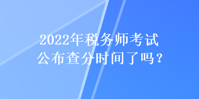 2022年稅務(wù)師考試公布查分時間了嗎？