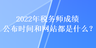 2022年稅務(wù)師成績公布時間和網(wǎng)站都是什么？