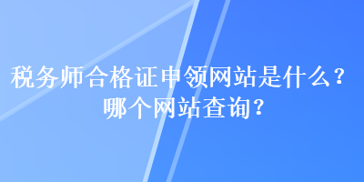 稅務師合格證申領(lǐng)網(wǎng)站是什么？哪個網(wǎng)站查詢？