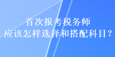 首次報考稅務(wù)師應(yīng)該怎樣選擇和搭配科目？