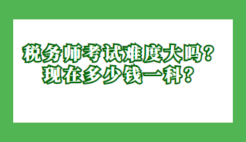 稅務(wù)師考試難度大嗎？現(xiàn)在多少錢一科？