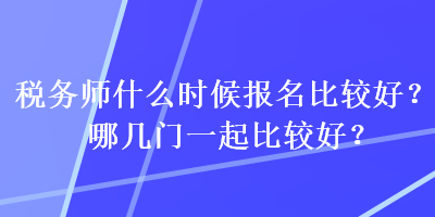 稅務(wù)師什么時(shí)候報(bào)名比較好？哪幾門一起比較好？