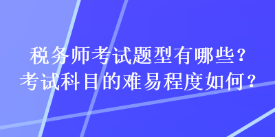 稅務(wù)師考試題型有哪些？考試科目的難易程度如何？