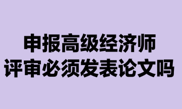 申報高級經(jīng)濟師評審必須發(fā)表論文嗎