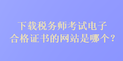 下載稅務(wù)師考試電子合格證書的網(wǎng)站是哪個(gè)？