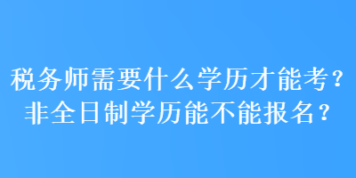 稅務(wù)師需要什么學(xué)歷才能考？非全日制學(xué)歷能不能報(bào)名？