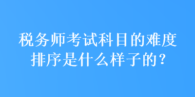 稅務(wù)師考試科目的難度排序是什么樣子的？