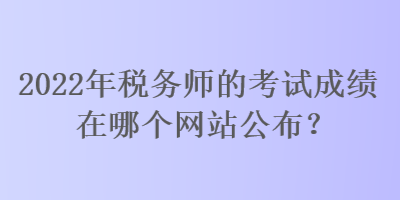 2022年稅務(wù)師的考試成績(jī)?cè)谀膫€(gè)網(wǎng)站公布？