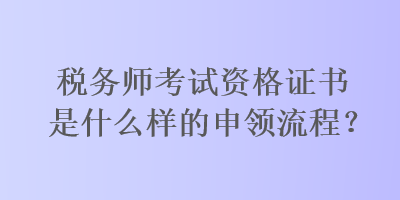 稅務(wù)師考試資格證書是什么樣的申領(lǐng)流程？