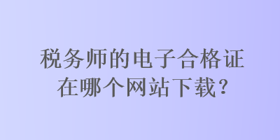 稅務(wù)師的電子合格證在哪個(gè)網(wǎng)站下載？